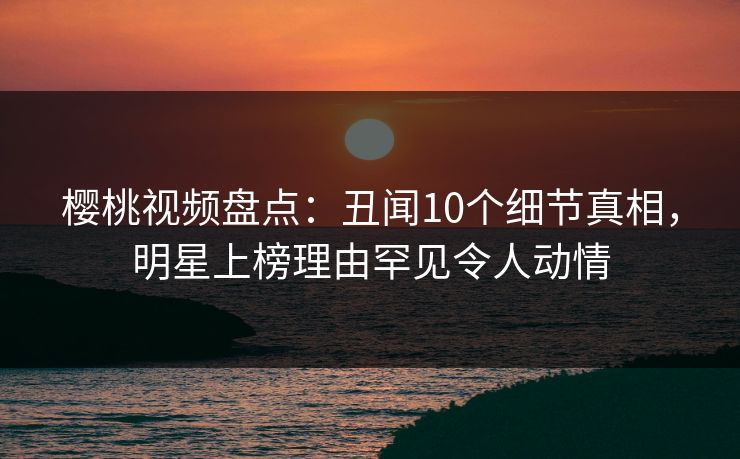 樱桃视频盘点：丑闻10个细节真相，明星上榜理由罕见令人动情