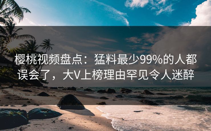 樱桃视频盘点:猛料最少99%的人都误会了,大V上榜理由罕见令人迷醉 樱桃视频盘点:猛料最少99%的人都误会了,大V上榜理由罕见令人迷醉