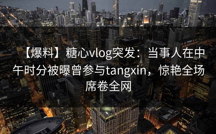 【爆料】糖心vlog突发：当事人在中午时分被曝曾参与tangxin，惊艳全场席卷全网