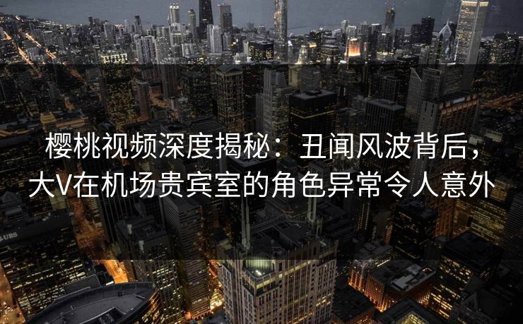 樱桃视频深度揭秘:丑闻风波背后,大V在机场贵宾室的角色异常令人意外 樱桃视频深度揭秘:丑闻风波背后,大V在机场贵宾室的角色异常令人意外