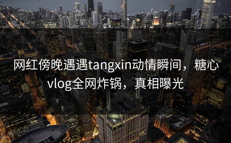 网红傍晚遇遇tangxin动情瞬间，糖心vlog全网炸锅，真相曝光