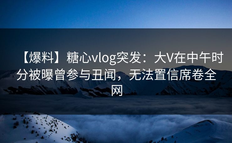 【爆料】糖心vlog突发：大V在中午时分被曝曾参与丑闻，无法置信席卷全网