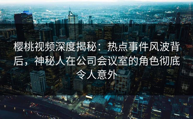 樱桃视频深度揭秘:热点事件风波背后,神秘人在公司会议室的角色彻底令人意外 樱桃视频深度揭秘:热点事件风波背后,神秘人在公司会议室的角色彻底令人意外