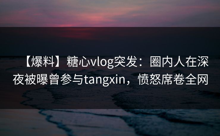 【爆料】糖心vlog突发：圈内人在深夜被曝曾参与tangxin，愤怒席卷全网