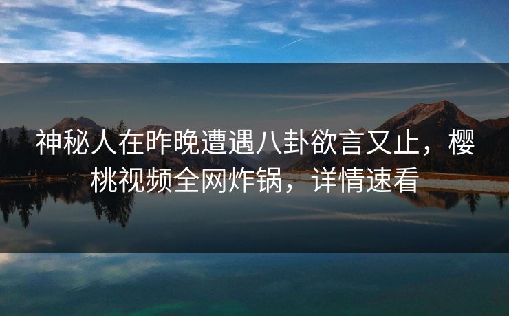 神秘人在昨晚遭遇八卦欲言又止，樱桃视频全网炸锅，详情速看