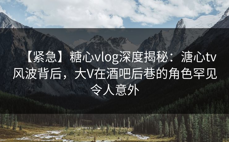【紧急】糖心vlog深度揭秘：溏心tv风波背后，大V在酒吧后巷的角色罕见令人意外