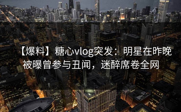 【爆料】糖心vlog突发：明星在昨晚被曝曾参与丑闻，迷醉席卷全网