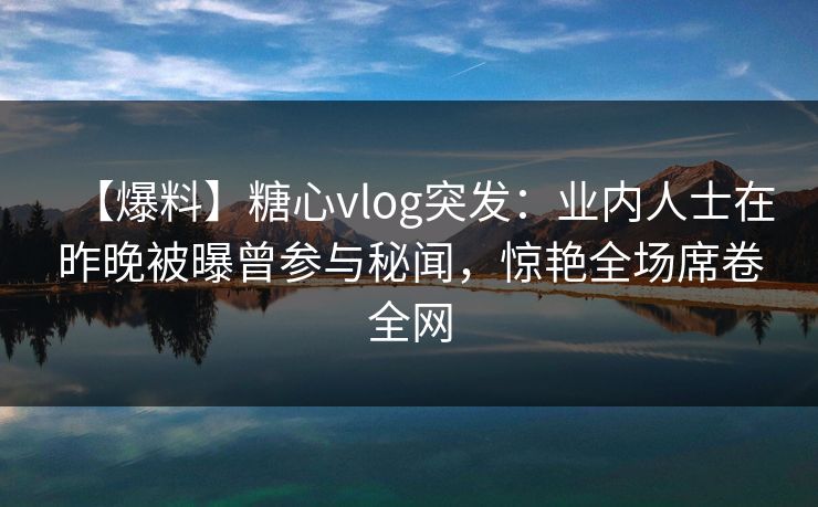 【爆料】糖心vlog突发：业内人士在昨晚被曝曾参与秘闻，惊艳全场席卷全网