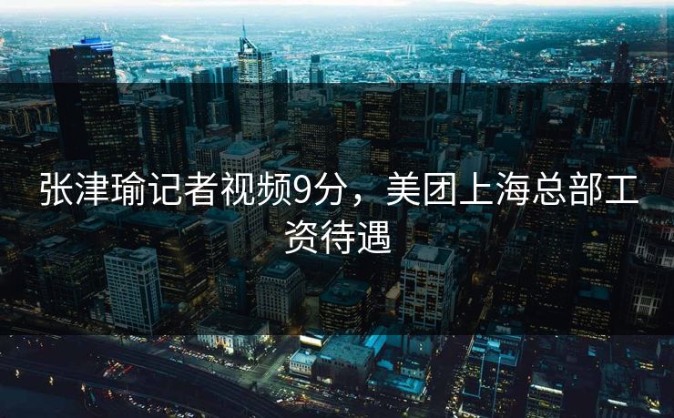 张津瑜记者视频9分，美团上海总部工资待遇