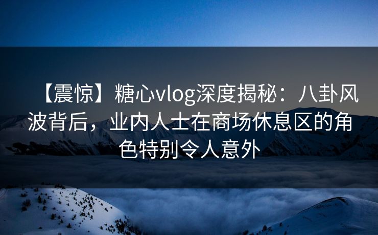 【震惊】糖心vlog深度揭秘：八卦风波背后，业内人士在商场休息区的角色特别令人意外