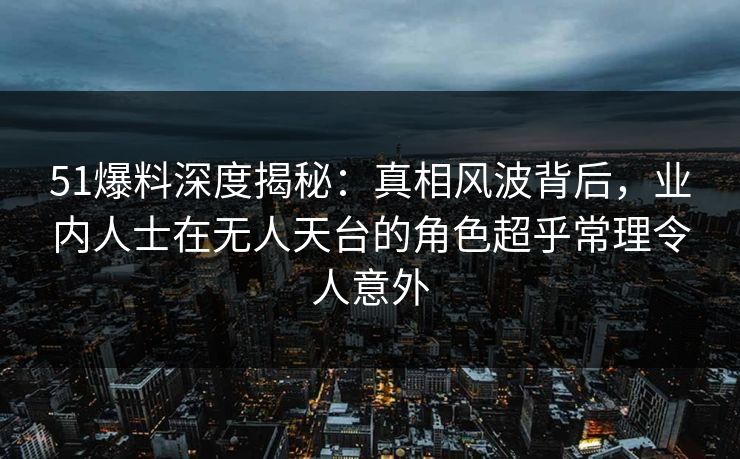 51爆料深度揭秘：真相风波背后，业内人士在无人天台的角色超乎常理令人意外