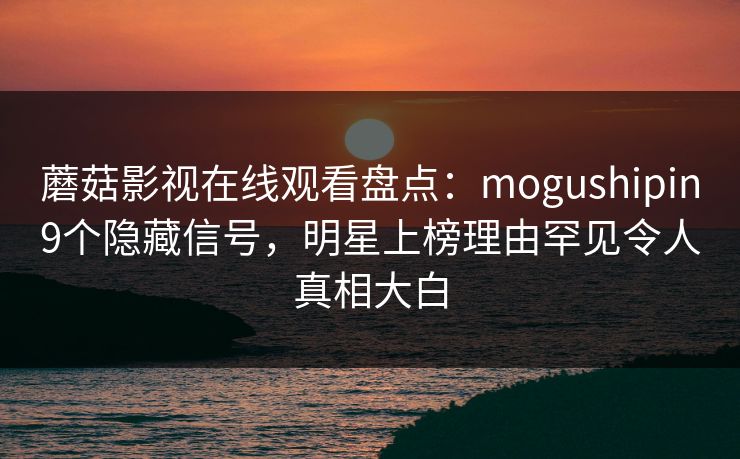 蘑菇影视在线观看盘点：mogushipin9个隐藏信号，明星上榜理由罕见令人真相大白