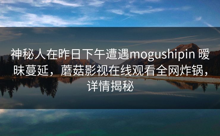 神秘人在昨日下午遭遇mogushipin 暧昧蔓延，蘑菇影视在线观看全网炸锅，详情揭秘