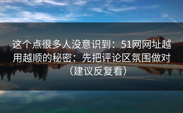 这个点很多人没意识到：51网网址越用越顺的秘密：先把评论区氛围做对（建议反复看）